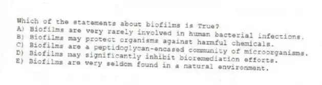Which of the statements about biofilms is True?
A) Biofilms are very rarely involved in human bacterial infections.
B) Biofilms may protect organisms against harmful chemicals.
C) Biofilms are a peptidoglycan-encased community of microorganisms.
D) Biofilms may significantly inhibit bioremediation efforts.
E) Biofilms are very seldom found in a natural environment.