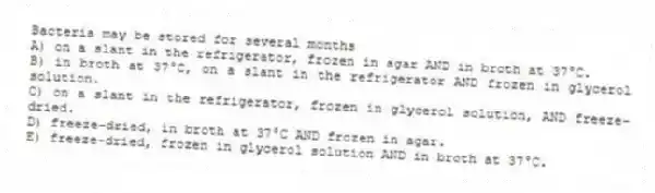 Bacteria may be stored for several months
A) on a slant in the refrigerator, frozen in agar AND in broth at 37°C.
B) in broth at 37°C, on a slant in the refrigerator AND frozen in glycerol solution.
C) on a slant in the refrigerator, frozen in glycerol solution, AND freeze-dried.
D) freeze-dried, in broth at 37°C AND frozen in agar.
E) freeze-dried, frozen in glycerol solution AND in broth at 37°C.