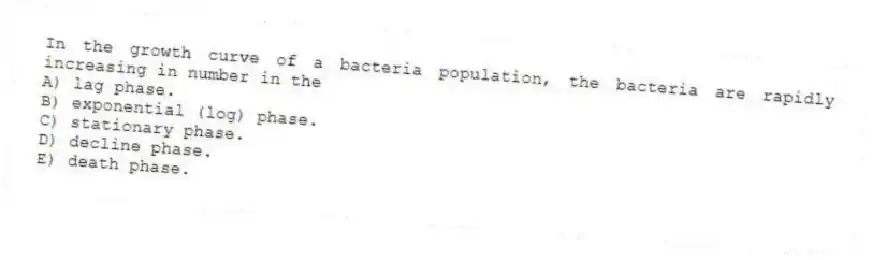 In the growth curve of a bacteria population, the bacteria are rapidly increasing in number in the
A) lag phase.
B) exponential (log) phase.
C) stationary phase.
D) decline phase.
E) death phase.