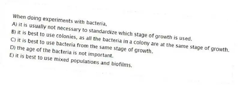 When doing experiments with bacteria,
A) it is usually not necessary to standardize which stage of growth is used.
B) it is best to use colonies, as all the bacteria in a colony are at the same stage of growth.
C) it is best to use bacteria from the same stage of growth.
D) the age of the bacteria is not important.
E) it is best to use mixed populations and biofilms.