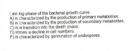 Late log phase of the bacterial growth curve
A) is characterized by the production of primary metabolites.
B) is characterized by the production of secondary metabolites.
C) is a transition into the death phase.
D) shows a decline in cell numbers.
E) is characterized by germination of endospores.
