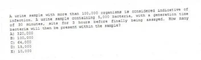 A urine sample with more than 100,000 organisms is considered indicative of infection. A urine sample containing 5,000 bacteria, with a generation time of 30 minutes, sits for 3 hours before finally being assayed. How many bacteria will then be present within the sample?
A) 320,000
B) 100,000
C) 64,000
D) 15,000
E) 10,000