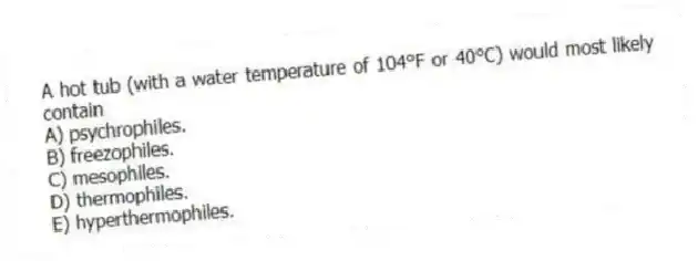 A hot tub (with a water temperature of 104°F or 40°C) would most likely contain
A) psychrophiles.
B) freezophiles.
C) mesophiles.
D) thermophiles.
E) hyperthermophiles.
