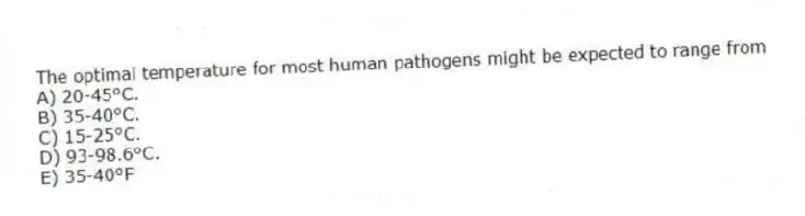 The optimal temperature for most human pathogens might be expected to range from
A) 20-45°C.
B) 35-40°C.
C) 15-25°C.
D) 93-98.6°C.
E) 35-40°F