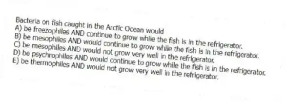 Bacteria on fish caught in the Arctic Ocean would
A) be freezophiles AND continue to grow while the fish is in the refrigerator.
B) be mesophiles AND would continue to grow while the fish is in the refrigerator.
C) be mesophiles AND would not grow very well in the refrigerator.
D) be psychrophiles AND would continue to grow while the fish is in the refrigerator.
E) be thermophiles AND would not grow very well in the refrigerator.