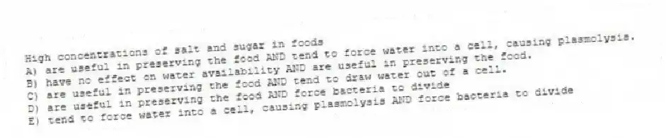 High concentrations of salt and sugar in foods
A) are useful in preserving the food AND tend to force water into a cell, causing plasmolysis.
B) have no effect on water availability AND are useful in preserving the food.
C) are useful in preserving the food AND tend to draw water out of a cell.
D) are useful in preserving the food AND force bacteria to divide
E) tend to force water into a cell, causing plasmolysis AND force bacteria to divide