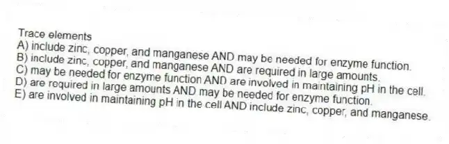 Trace elements
A) include zinc, copper, and manganese AND may be needed for enzyme function.
B) include zinc, copper, and manganese AND are required in large amounts.
C) may be needed for enzyme function AND are involved in maintaining pH in the cell.
D) are required in large amounts AND may be needed for enzyme function.
E) are involved in maintaining pH in the cell AND include zinc, copper, and manganese.