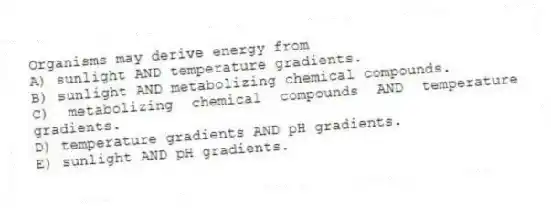 Organisms may derive energy from
A) sunlight AND temperature gradients.
B) sunlight AND metabolizing chemical compounds.
C) metabolizing chemical compounds AND temperature gradients.
D) temperature gradients AND pH gradients.
E) sunlight AND pH gradients.