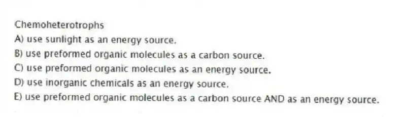 Chemoheterotrophs
A) use sunlight as an energy source.
B) use preformed organic molecules as a carbon source.
C) use preformed organic molecules as an energy source.
D) use inorganic chemicals as an energy source.
E) use preformed organic molecules as a carbon source AND as an energy source.