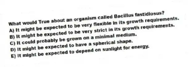 What would True about an organism called Bacillus fastidiosus?
A) It might be expected to be very flexible in its growth requirements.
B) It might be expected to be very strict in its growth requirements.
C) It could probably be grown on a minimal medium.
D) It might be expected to have a spherical shape.
E) It might be expected to depend on sunlight for energy.