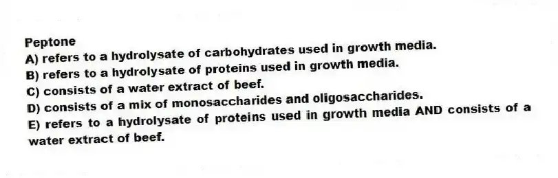 Peptone
A) refers to a hydrolysate of carbohydrates used in growth media.
B) refers to a hydrolysate of proteins used in growth media.
C) consists of a water extract of beef.
D) consists of a mix of monosaccharides and oligosaccharides.
E) refers to a hydrolysate of proteins used in growth media AND consists of a water extract of beef.
