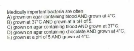 Medically important bacteria are often
A) grown on agar containing blood AND grown at 4°C.
B) grown at 37°C AND grown at a pH of 5.
C) grown on agar containing blood AND grown at 37°C.
D) grown on agar containing chocolate AND grown at 4°C.
E) grown at a pH of 5 AND grown at 4°C.