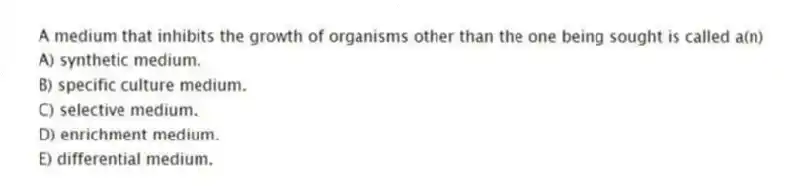 A medium that inhibits the growth of organisms other than the one being sought is called a(n)
A) synthetic medium.
B) specific culture medium.
C) selective medium.
D) enrichment medium.
E) differential medium.