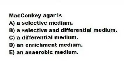MacConkey agar is
A) a selective medium.
B) a selective and differential medium.
C) a differential medium.
D) an enrichment medium.
E) an anaerobic medium.
