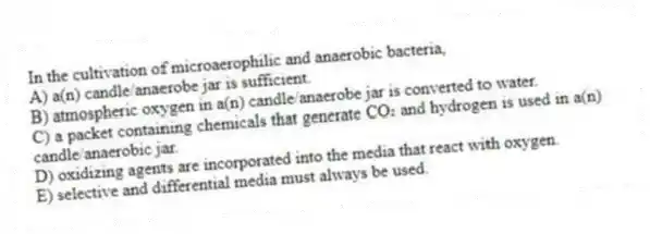 In the cultivation of microaerophilic and anaerobic bacteria,
A) a(n) candle/anaerobe jar is sufficient.
B) atmospheric oxygen in a(n) candle/anaerobe jar is converted to water.
C) a packet containing chemicals that generate CO₂ and hydrogen is used in a(n) candle/anaerobic jar.
D) oxidizing agents are incorporated into the media that react with oxygen.
E) selective and differential media must always be used.