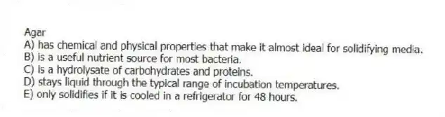 Agar
A) has chemical and physical properties that make it almost ideal for solidifying media.
B) is a useful nutrient source for most bacteria.
C) is a hydrolysate of carbohydrates and proteins.
D) stays liquid through the typical range of incubation temperatures.
E) only solidifies if it is cooled in a refrigerator for 48 hours.