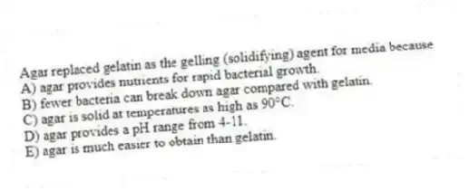 Agar replaced gelatin as the gelling (solidifying) agent for media because
A) agar provides nutrients for rapid bacterial growth.
B) fewer bacteria can break down agar compared with gelatin.
C) agar is solid at temperatures as high as 90°C.
D) agar provides a pH range from 4-11.
E) agar is much easier to obtain than gelatin.