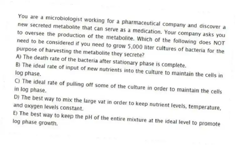 You are a microbiologist working for a pharmaceutical company and discover a new secreted metabolite that can serve as a medication. Your company asks you to oversee the production of the metabolite. Which of the following does NOT need to be considered if you need to grow 5,000 liter cultures of bacteria for the purpose of harvesting the metabolite they secrete?
A) The death rate of the bacteria after stationary phase is complete.
B) The ideal rate of input of new nutrients into the culture to maintain the cells in log phase.
C) The ideal rate of pulling off some of the culture in order to maintain the cells in log phase.
D) The best way to mix the large vat in order to keep nutrient levels, temperature, and oxygen levels constant.
E) The best way to keep the pH of the entire mixture at the ideal level to promote log phase growth.