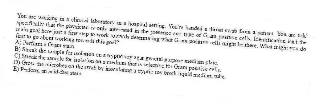 You are working in a clinical laboratory in a hospital setting. You're handed a throat swab from a patient. You are told specifically that the physician is only interested in the presence and type of Gram positive cells. Identification isn't the main goal here-just a first step to work towards determining what Gram positive cells might be there. What might you do first to go about working towards this goal?
A) Perform a Gram stain.
B) Streak the sample for isolation on a tryptic soy agar general purpose medium plate.
C) Streak the sample for isolation on a medium that is selective for Gram positive cells.
D) Grow the microbes on the swab by inoculating a tryptic soy broth liquid medium tube.
E) Perform an acid-fast stain.