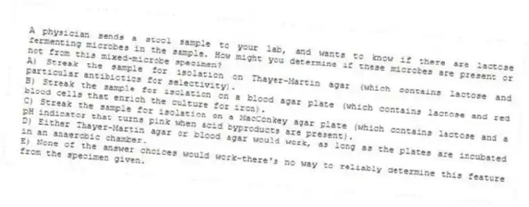 A physician sends a stool sample to your lab, and wants to know if there are lactose fermenting microbes in the sample. How might you determine if these microbes are present or not from this mixed-microbe specimen?
A) Streak the sample for isolation on Thayer-Martin agar (which contains lactose and particular antibiotics for selectivity).
B) Streak the sample for isolation on a blood agar plate (which contains lactose and red blood cells that enrich the culture for iron).
C) Streak the sample for isolation on a MacConkey agar plate (which contains lactose and a pH indicator that turns pink when acid byproducts are present).
D) Either Thayer-Martin agar or blood agar would work, as long as the plates are incubated in an anaerobic chamber.
E) None of the answer choices would work-there's no way to reliably determine this feature from the specimen given.