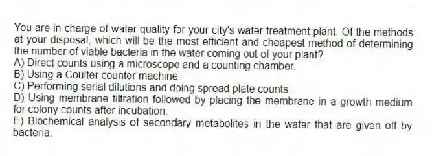 You are in charge of water quality for your city's water treatment plant. Of the methods at your disposal, which will be the most efficient and cheapest method of determining the number of viable bacteria in the water coming out of your plant?
A) Direct counts using a microscope and a counting chamber.
B) Using a Coulter counter machine.
C) Performing serial dilutions and doing spread plate counts.
D) Using membrane filtration followed by placing the membrane in a growth medium for colony counts after incubation.
E) Biochemical analysis of secondary metabolites in the water that are given off by bacteria.