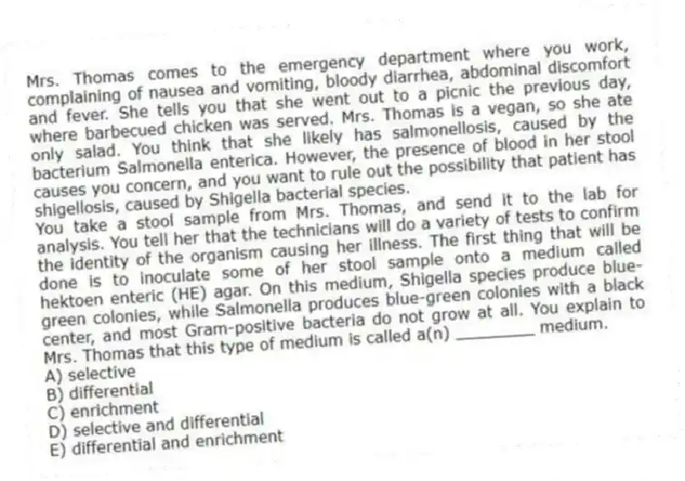 Mrs. Thomas comes to the emergency department where you work, complaining of nausea and vomiting, bloody diarrhea, abdominal discomfort and fever. She tells you that she went out to a picnic the previous day, where barbecued chicken was served. Mrs. Thomas is a vegan, so she ate only salad. You think that she likely has salmonellosis, caused by the bacterium Salmonella enterica. However, the presence of blood in her stool causes you concern, and you want to rule out the possibility that patient has shigellosis, caused by Shigella bacterial species.
-You take a stool sample from Mrs. Thomas, and send it to the lab for analysis. You tell her that the technicians will do a variety of tests to confirm the identity of the organism causing her illness. The first thing that will be done is to inoculate some of her stool sample onto a medium called hektoen enteric (HE) agar. On this medium, Shigella species produce blue-green colonies, while Salmonella produces blue-green colonies with a black center, and most Gram-positive bacteria do not grow at all. You explain to Mrs. Thomas that this type of medium is called a(n) ________ medium.
A) selective
B) differential
C) enrichment
D) selective and differential
E) differential and enrichment