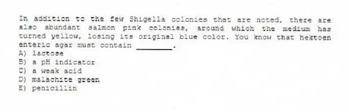 In addition to the few Shigella colonies that are noted, there are also abundant salmon pink colonies, around which the medium has turned yellow, losing its original blue color. You know that hektoen enteric agar must contain ________. 
A) lactose
B) a pH indicator
C) a weak acid
D) malachite green
E) penicillin