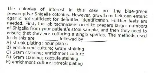 The colonies of interest in this case are the blue-green presumptive Shigella colonies. However, growth on hektoen enteric agar is not sufficient for definitive identification. Further tests are needed. First, the lab technicians need to prepare larger numbers of Shigella from your patient's stool sample, and then they need to ensure that they are culturing a single species. The methods used to do this are ________, followed by ________.
A) streak plating; pour plates
B) enrichment culture; Gram staining
C) Gram staining; enrichment culture
D) Gram staining; capsule staining
E) enrichment culture; streak plating
