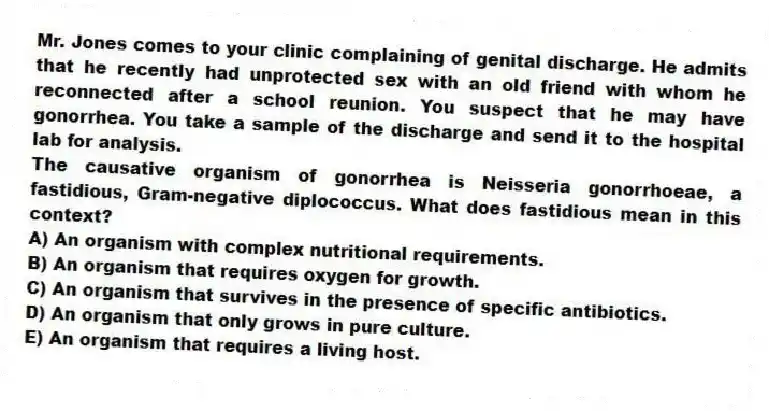 Mr. Jones comes to your clinic complaining of genital discharge. He admits that he recently had unprotected sex with an old friend with whom he reconnected after a school reunion. You suspect that he may have gonorrhea. You take a sample of the discharge and send it to the hospital lab for analysis.
-The causative organism of gonorrhea is Neisseria gonorrhoeae, a fastidious, Gram-negative diplococcus. What does fastidious mean in this context?
A) An organism with complex nutritional requirements.
B) An organism that requires oxygen for growth.
C) An organism that survives in the presence of specific antibiotics.
D) An organism that only grows in pure culture.
E) An organism that requires a living host.