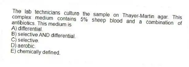 The lab technicians culture the sample on Thayer-Martin agar. This complex medium contains 5% sheep blood and a combination of antibiotics. This medium is
A) differential.
B) selective AND differential.
C) selective.
D) aerobic.
E) chemically defined.