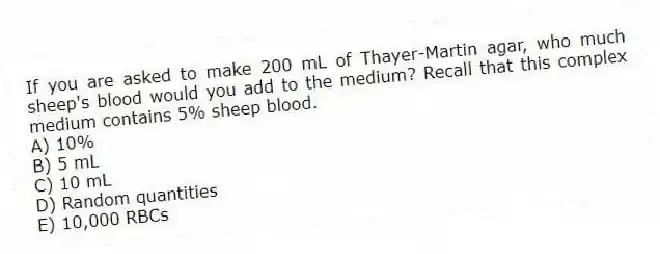 If you are asked to make 200 mL of Thayer-Martin agar, who much sheep's blood would you add to the medium? Recall that this complex medium contains 5% sheep blood.
A) 10%
B) 5 mL
C) 10 mL
D) Random quantities
E) 10,000 RBCs