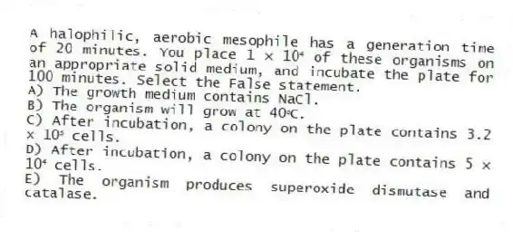 A halophilic, aerobic mesophile has a generation time of 20 minutes. You place 1 × 10⁴ of these organisms on an appropriate solid medium, and incubate the plate for 100 minutes. Select the False statement.
A) The growth medium contains NaCl.
B) The organism will grow at 40ᵒC.
C) After incubation, a colony on the plate contains 3.2 × 10⁵ cells.
D) After incubation, a colony on the plate contains 5 × 10⁴ cells.
E) The organism produces superoxide dismutase and catalase.