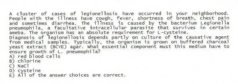 A cluster of cases of legionellosis have occurred in your neighborhood. People with the illness have cough, fever, shortness of breath, chest pain and sometimes diarrhea. The illness is caused by the bacterium Legionella pneumophila, a facultative intracellular parasite that survives in certain ameba. The organism has an absolute requirement for L-cysteine.
-Diagnosis of legionellosis depends partly on culture of the causative agent from medical samples. Typically, the organism is grown on buffered charcoal yeast extract (BCYE) agar. What essential component must this medium have to ensure growth of L. pneumophila?
A) red blood cells
B) chlorine
C) NaCl
D) cysteine
E) All of the answer choices are correct.