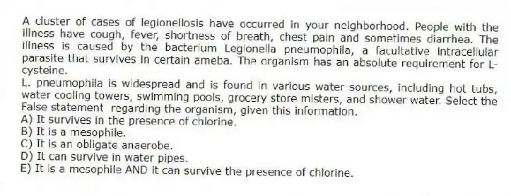 A cluster of cases of legionellosis have occurred in your neighborhood. People with the illness have cough, fever, shortness of breath, chest pain and sometimes diarrhea. The illness is caused by the bacterium Legionella pneumophila, a facultative intracellular parasite that survives in certain ameba. The organism has an absolute requirement for L-cysteine.
-L. pneumophila is widespread and is found in various water sources, including hot tubs, water cooling towers, swimming pools, grocery store misters, and shower water. Select the False statement regarding the organism, given this information.
A) It survives in the presence of chlorine.
B) It is a mesophile.
C) It is an obligate anaerobe.
D) It can survive in water pipes.
E) It is a mesophile AND it can survive the presence of chlorine.