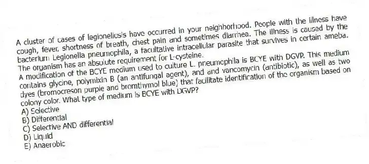 A cluster of cases of legionellosis have occurred in your neighborhood. People with the illness have cough, fever, shortness of breath, chest pain and sometimes diarrhea. The illness is caused by the bacterium Legionella pneumophila, a facultative intracellular parasite that survives in certain ameba. The organism has an absolute requirement for L-cysteine.
-A modification of the BCYE medium used to culture L. pneumophila is BCYE with DGVP. This medium contains glycine, polymixin B (an antifungal agent), and and vancomycin (antibiotic), as well as two dyes (bromocreson purple and bromthymol blue) that facilitate identification of the organism based on colony color. What type of medium is BCYE with DGVP?
A) Selective
B) Differential
C) Selective AND differential
D) Liquid
E) Anaerobic