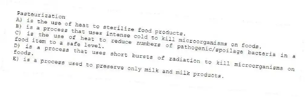 Pasteurization
A) is the use of heat to sterilize food products.
B) is a process that uses intense cold to kill microorganisms on foods.
C) is the use of heat to reduce numbers of pathogenic/spoilage bacteria in a food item to a safe level.
D) is a process that uses short bursts of radiation to kill microorganisms on foods.
E) is a process used to preserve only milk and milk products.