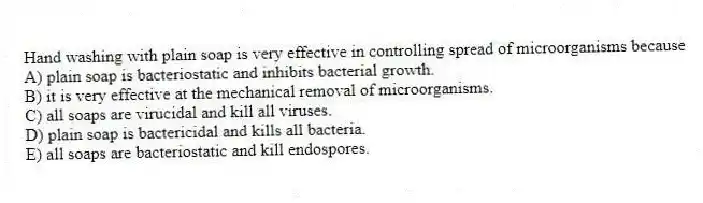 Hand washing with plain soap is very effective in controlling spread of microorganisms because
A) plain soap is bacteriostatic and inhibits bacterial growth.
B) it is very effective at the mechanical removal of microorganisms.
C) all soaps are virucidal and kill all viruses.
D) plain soap is bactericidal and kills all bacteria.
E) all soaps are bacteriostatic and kill endospores.