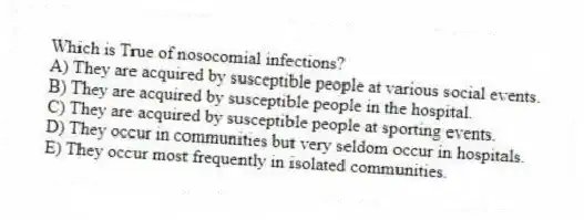 Which is True of nosocomial infections?
A) They are acquired by susceptible people at various social events.
B) They are acquired by susceptible people in the hospital.
C) They are acquired by susceptible people at sporting events.
D) They occur in communities but very seldom occur in hospitals.
E) They occur most frequently in isolated communities.