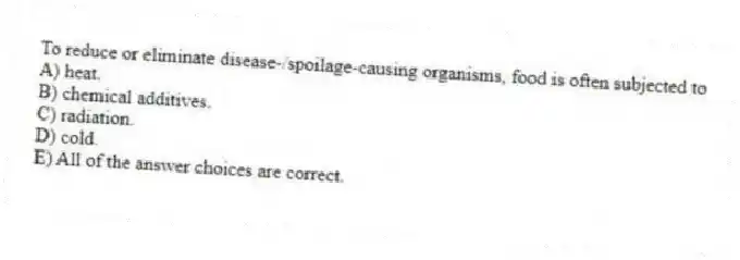 To reduce or eliminate disease-/spoilage-causing organisms, food is often subjected to
A) heat.
B) chemical additives.
C) radiation.
D) cold.
E) All of the answer choices are correct.
