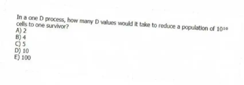 In a one D process, how many D values would it take to reduce a population of 10¹⁰ cells to one survivor?
A) 2
B) 4
C) 5
D) 10
E) 100