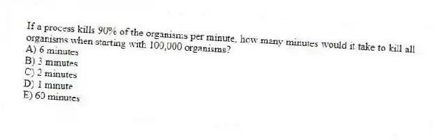 If a process kills 90% of the organisms per minute, how many minutes would it take to kill all organisms when starting with 100,000 organisms?
A) 6 minutes
B) 3 minutes
C) 2 minutes
D) 1 minute
E) 60 minutes