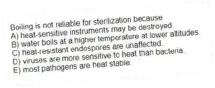 Boiling is not reliable for sterilization because
A) heat-sensitive instruments may be destroyed.
B) water boils at a higher temperature at lower altitudes.
C) heat-resistant endospores are unaffected.
D) viruses are more sensitive to heat than bacteria.
E) most pathogens are heat stable.