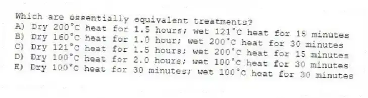 Which are essentially equivalent treatments?
A) Dry 200°C heat for 1.5 hours; wet 121°C heat for 15 minutes
B) Dry 160°C heat for 1.0 hour; wet 200°C heat for 30 minutes
C) Dry 121°C heat for 1.5 hours; wet 200°C heat for 15 minutes
D) Dry 100°C heat for 2.0 hours; wet 100°C heat for 30 minutes
E) Dry 100°C heat for 30 minutes; wet 100°C heat for 30 minutes