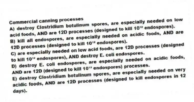 Commercial canning processes
A) destroy Clostridium botulinum spores, are especially needed on low acid foods, AND are 12D processes (designed to kill 10¹² endospores).
B) kill all endospores, are especially needed on acidic foods, AND are 12D processes (designed to kill 10¹² endospores).
C) are especially needed on low acid foods, are 12D processes (designed to kill 10¹² endospores), AND destroy E. coli endospores.
D) destroy E. coli endospores, are especially needed on acidic foods, AND are 12D (designed to kill 10¹² endospores) processes.
E) destroy Clostridium botulinum spores, are especially needed on very acidic foods, AND are 12D processes (designed to kill endospores in 12 days).