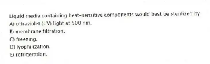 Liquid media containing heat-sensitive components would best be sterilized by
A) ultraviolet (UV) light at 500 nm.
B) membrane filtration.
C) freezing.
D) lyophilization.
E) refrigeration.