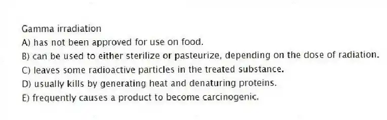 Gamma irradiation
A) has not been approved for use on food.
B) can be used to either sterilize or pasteurize, depending on the dose of radiation.
C) leaves some radioactive particles in the treated substance.
D) usually kills by generating heat and denaturing proteins.
E) frequently causes a product to become carcinogenic.
