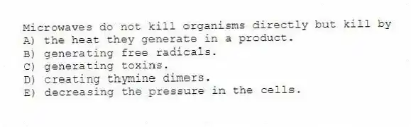 Microwaves do not kill organisms directly but kill by
A) the heat they generate in a product.
B) generating free radicals.
C) generating toxins.
D) creating thymine dimers.
E) decreasing the pressure in the cells.