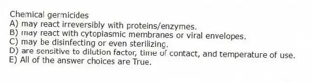 Chemical germicides
A) may react irreversibly with proteins/enzymes.
B) may react with cytoplasmic membranes or viral envelopes.
C) may be disinfecting or even sterilizing.
D) are sensitive to dilution factor, time of contact, and temperature of use.
E) All of the answer choices are True.