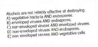 Alcohols are not reliably effective at destroying
A) vegetative bacteria AND endospores.
B) enveloped viruses AND endospores.
C) non-enveloped viruses AND enveloped viruses.
D) non-enveloped viruses AND endospores.
E) non-enveloped viruses AND vegetative cells