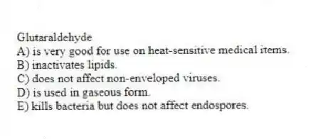 Glutaraldehyde
A) is very good for use on heat-sensitive medical items.
B) inactivates lipids.
C) does not affect non-enveloped viruses.
D) is used in gaseous form.
E) kills bacteria but does not affect endospores.